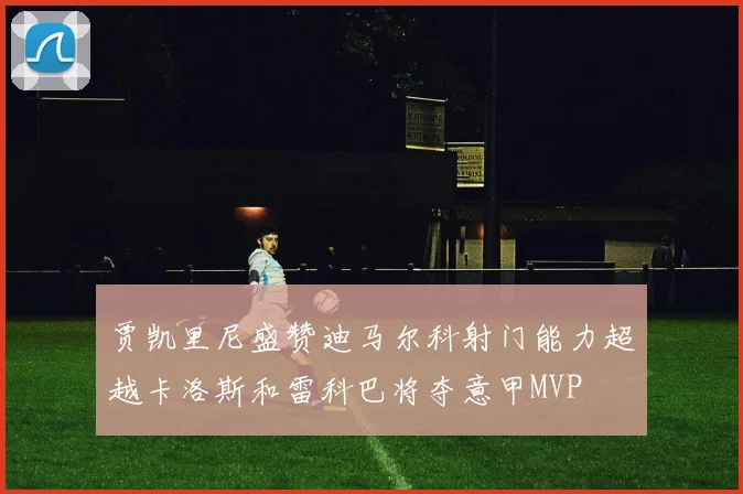 贾凯里尼盛赞迪马尔科射门能力超越卡洛斯和雷科巴将夺意甲MVP