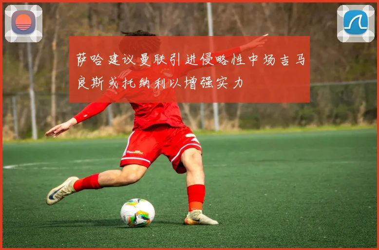萨哈建议曼联引进侵略性中场吉马良斯或托纳利以增强实力