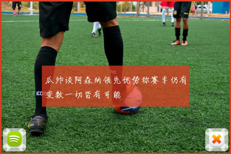 瓜帅谈阿森纳领先优势称赛季仍有变数一切皆有可能