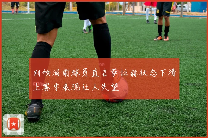 利物浦前球员直言萨拉赫状态下滑上赛季表现让人失望
