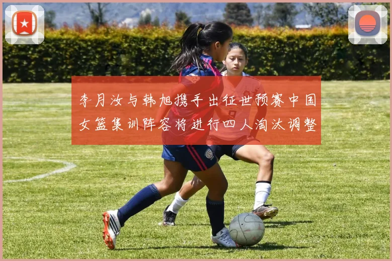 李月汝与韩旭携手出征世预赛中国女篮集训阵容将进行四人淘汰调整