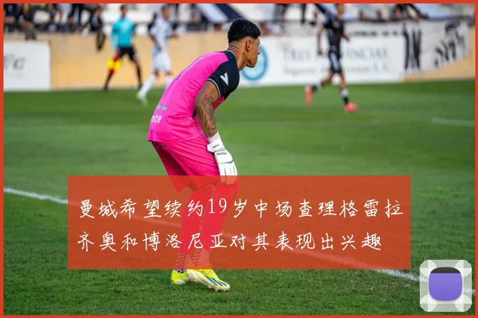 曼城希望续约19岁中场查理格雷拉齐奥和博洛尼亚对其表现出兴趣