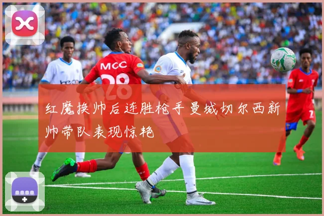 红魔换帅后连胜枪手曼城切尔西新帅带队表现惊艳