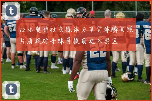 拉比奥特社交媒体分享罚球瞬间照片质疑对手球员提前进入禁区