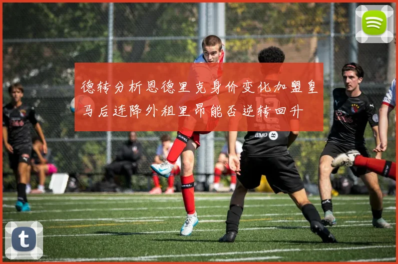 德转分析恩德里克身价变化加盟皇马后连降外租里昂能否逆转回升