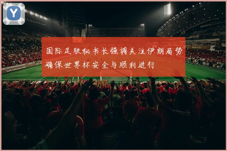 国际足联秘书长强调关注伊朗局势确保世界杯安全与顺利进行