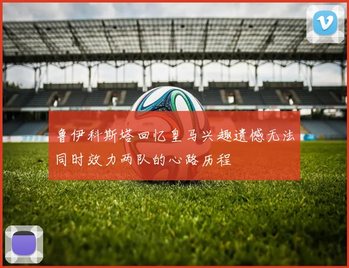 鲁伊科斯塔回忆皇马兴趣遗憾无法同时效力两队的心路历程