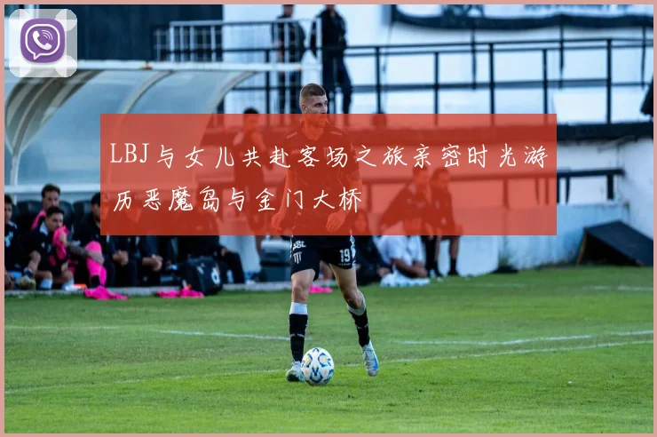 LBJ与女儿共赴客场之旅亲密时光游历恶魔岛与金门大桥