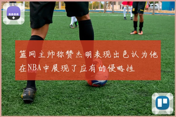篮网主帅称赞杰明表现出色认为他在NBA中展现了应有的侵略性