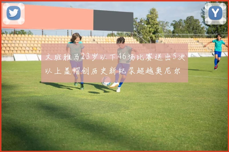 文班雅马23岁以下46场比赛送出5次以上盖帽创历史新纪录超越奥尼尔