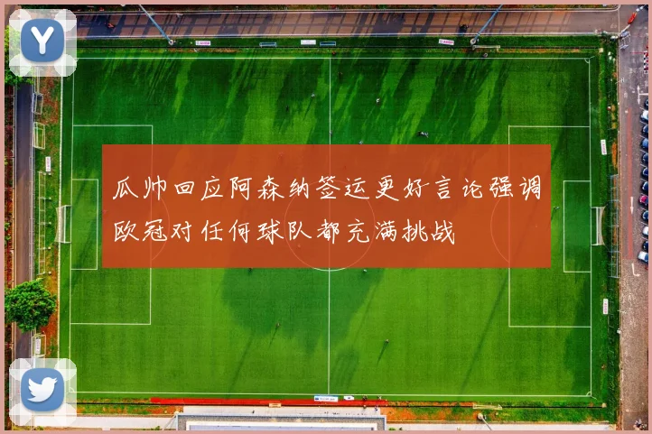 瓜帅回应阿森纳签运更好言论强调欧冠对任何球队都充满挑战
