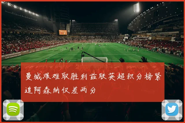 曼城艰难取胜利兹联英超积分榜紧追阿森纳仅差两分