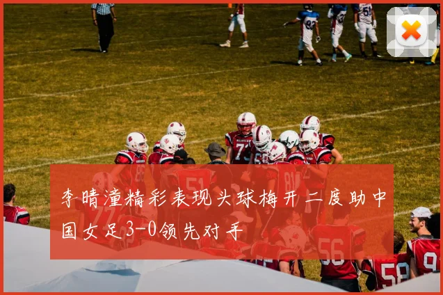 李晴潼精彩表现头球梅开二度助中国女足3-0领先对手