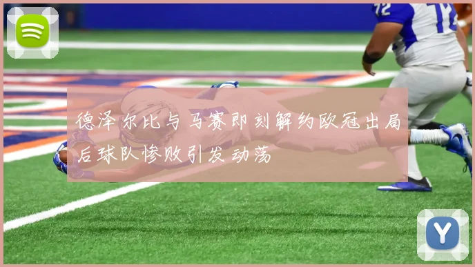 德泽尔比与马赛即刻解约欧冠出局后球队惨败引发动荡