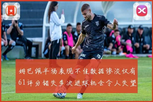 姆巴佩半场表现不佳数据惨淡仅有61评分错失多次进球机会令人失望