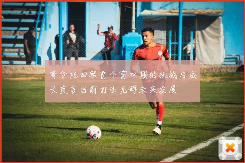 曾令旭回顾首个窗口期的挑战与成长直言当前打法无碍未来发展