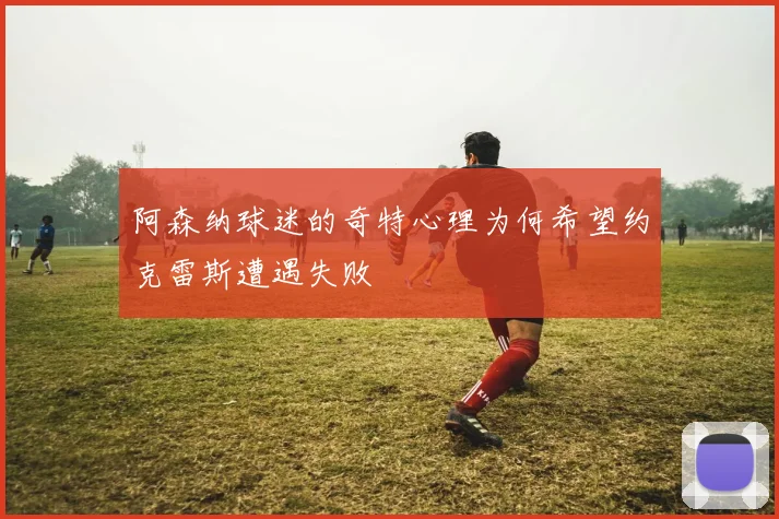 阿森纳球迷的奇特心理为何希望约克雷斯遭遇失败