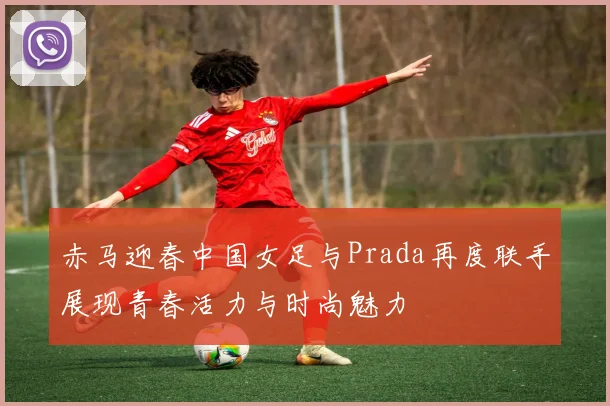 赤马迎春中国女足与Prada再度联手展现青春活力与时尚魅力