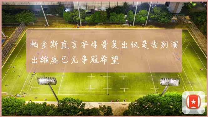 帕金斯直言字母哥复出仅是告别演出雄鹿已无争冠希望
