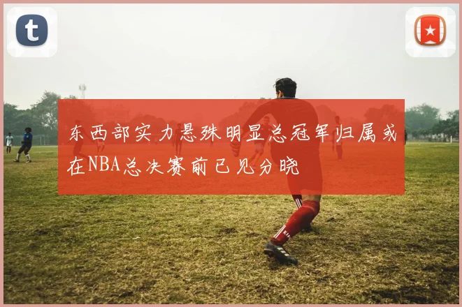 东西部实力悬殊明显总冠军归属或在NBA总决赛前已见分晓