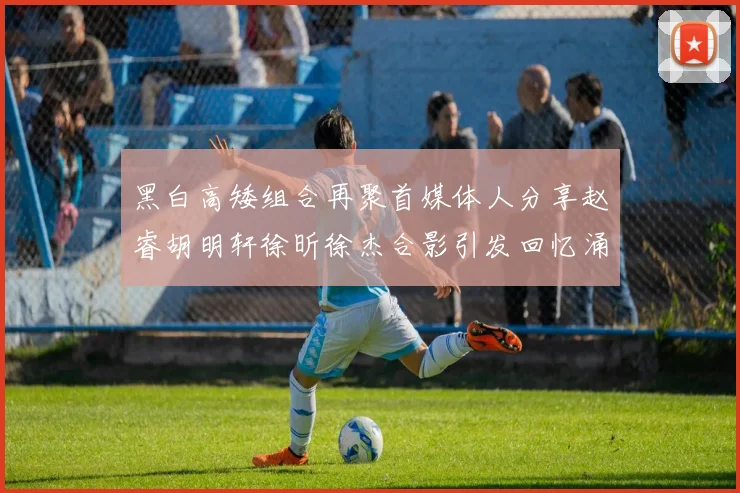 黑白高矮组合再聚首媒体人分享赵睿胡明轩徐昕徐杰合影引发回忆涌现