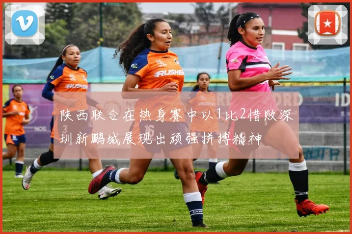 陕西联合在热身赛中以1比2惜败深圳新鹏城展现出顽强拼搏精神