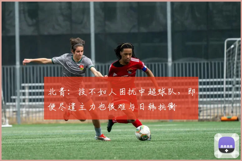 北青：技不如人困扰中超球队，即便尽遣主力也很难与日韩抗衡
