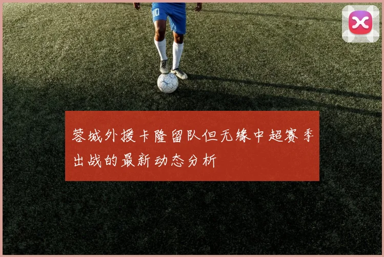 蓉城外援卡隆留队但无缘中超赛季出战的最新动态分析