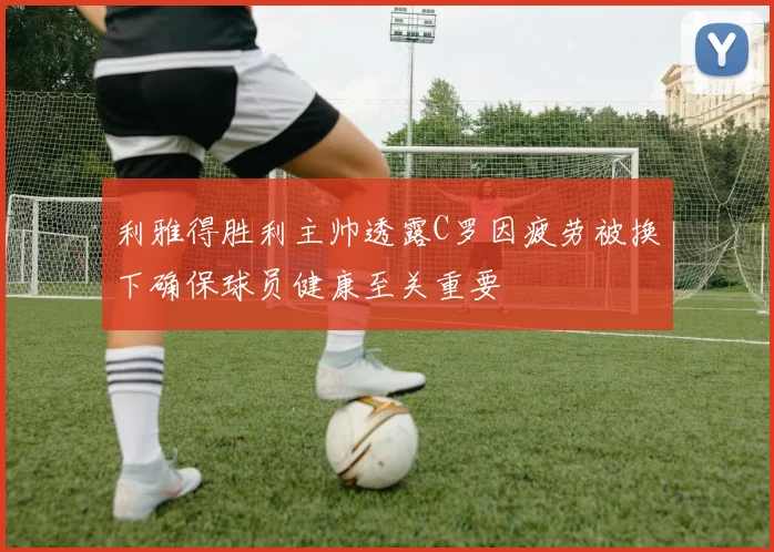 利雅得胜利主帅透露C罗因疲劳被换下确保球员健康至关重要