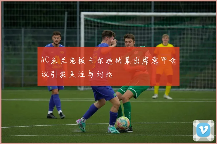 AC米兰老板卡尔迪纳莱出席意甲会议引发关注与讨论