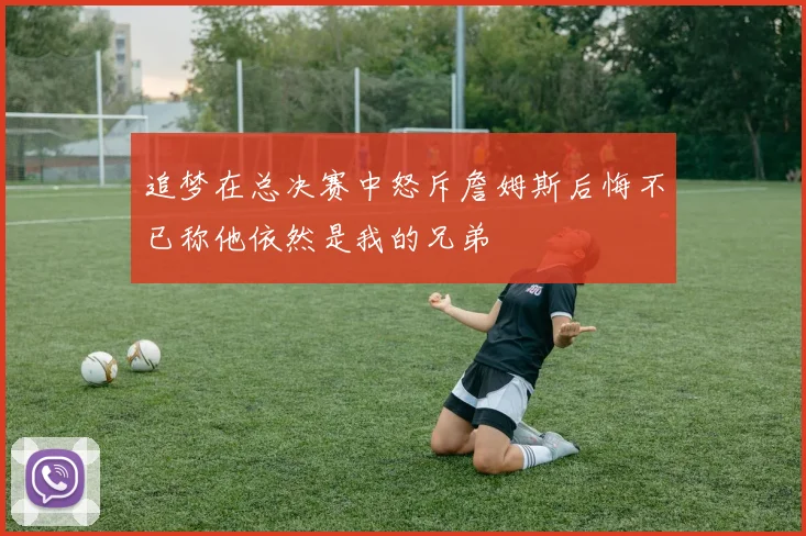 追梦在总决赛中怒斥詹姆斯后悔不已称他依然是我的兄弟