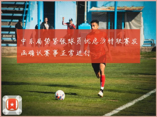 中东局势紧张球员忧虑沙特联赛发函确认赛事正常进行