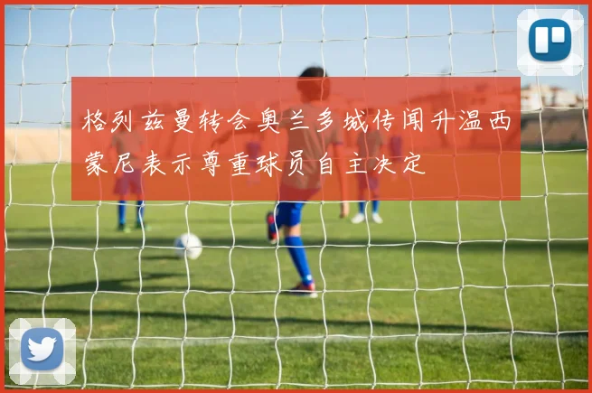 格列兹曼转会奥兰多城传闻升温西蒙尼表示尊重球员自主决定