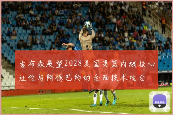 吉布森展望2028美国男篮内线核心杜伦与阿德巴约的全面技术结合