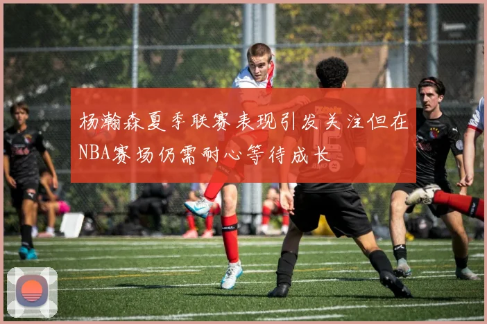 杨瀚森夏季联赛表现引发关注但在NBA赛场仍需耐心等待成长