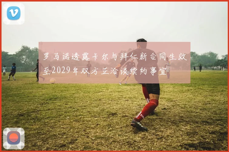 罗马诺透露卡尔与拜仁新合同生效至2029年双方正洽谈续约事宜