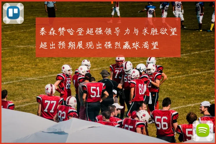 泰森赞哈登超强领导力与求胜欲望超出预期展现出强烈赢球渴望