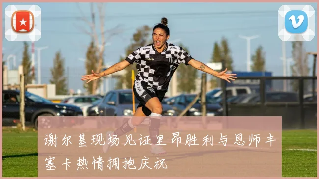 谢尔基现场见证里昂胜利与恩师丰塞卡热情拥抱庆祝